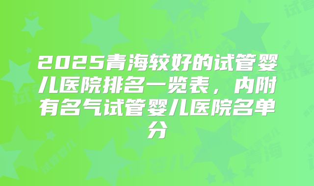 2025青海较好的试管婴儿医院排名一览表，内附有名气试管婴儿医院名单分