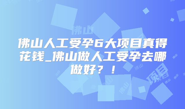 佛山人工受孕6大项目真得花钱_佛山做人工受孕去哪做好？！