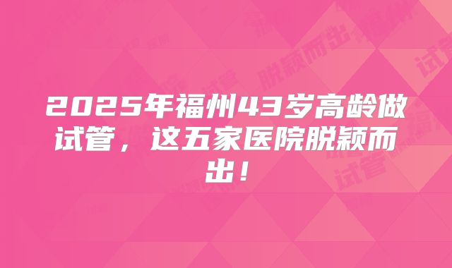 2025年福州43岁高龄做试管，这五家医院脱颖而出！