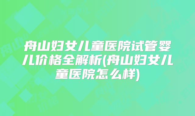 舟山妇女儿童医院试管婴儿价格全解析(舟山妇女儿童医院怎么样)