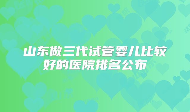 山东做三代试管婴儿比较好的医院排名公布