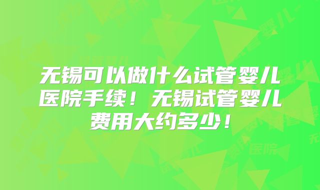 无锡可以做什么试管婴儿医院手续!无锡试管婴儿费用大约多少!