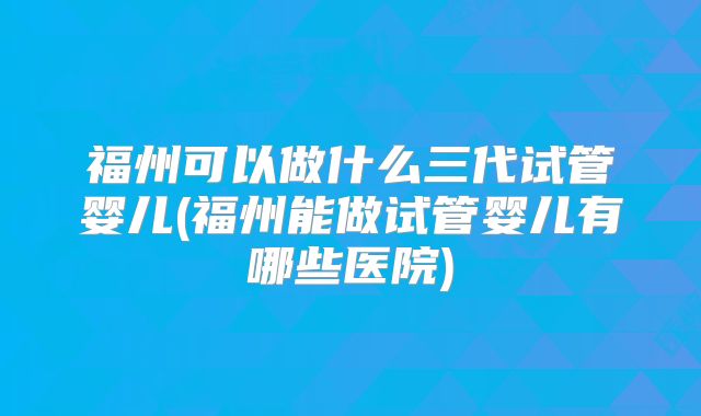 福州可以做什么三代试管婴儿(福州能做试管婴儿有哪些医院)