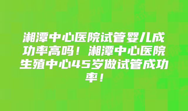 湘潭中心医院试管婴儿成功率高吗！湘潭中心医院生殖中心45岁做试管成功率！