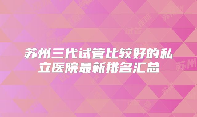 苏州三代试管比较好的私立医院最新排名汇总