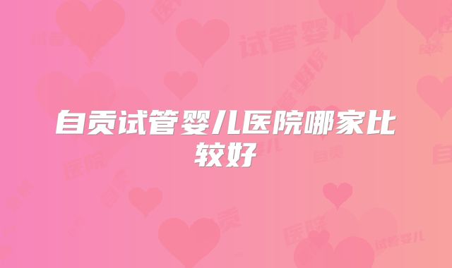 自贡试管婴儿医院哪家比较好