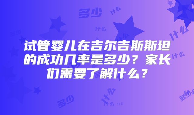 试管婴儿在吉尔吉斯斯坦的成功几率是多少？家长们需要了解什么？