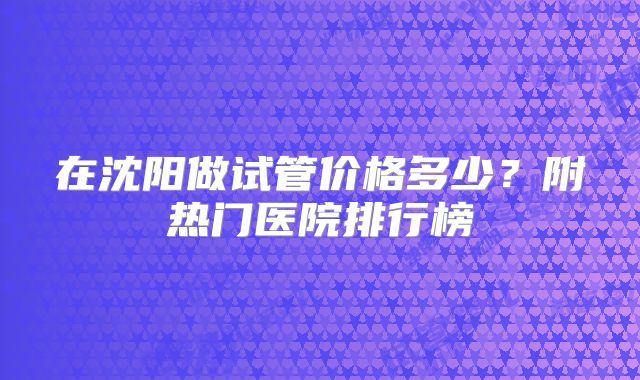 在沈阳做试管价格多少?附热门医院排行榜