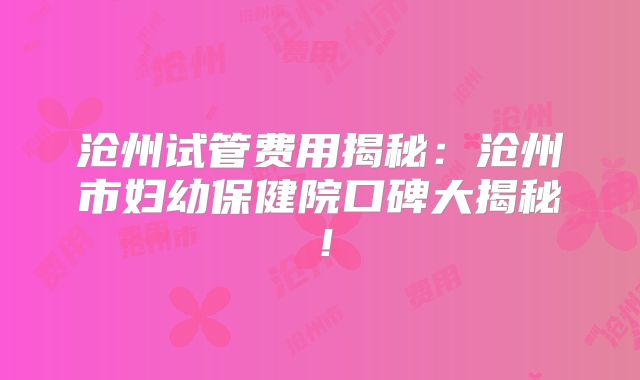 沧州试管费用揭秘：沧州市妇幼保健院口碑大揭秘！
