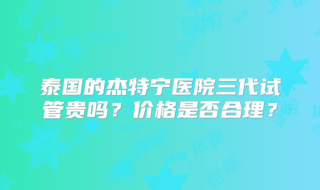 泰国的杰特宁医院三代试管贵吗？价格是否合理？
