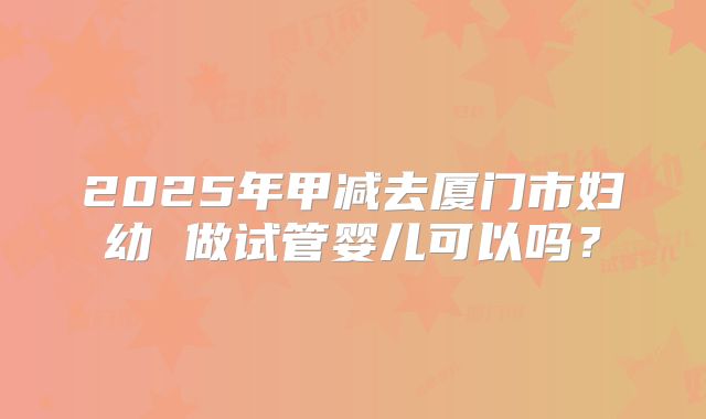 2025年甲减去厦门市妇幼 做试管婴儿可以吗？