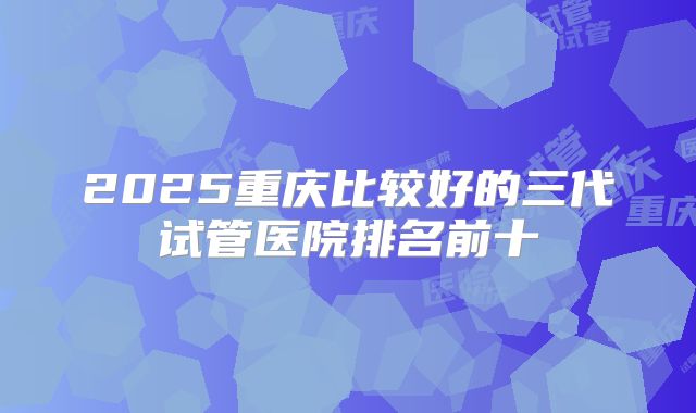2025重庆比较好的三代试管医院排名前十