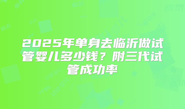 2025年单身去临沂做试管婴儿多少钱？附三代试管成功率