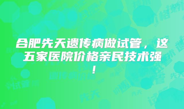 合肥先天遗传病做试管,这五家医院价格亲民技术强!