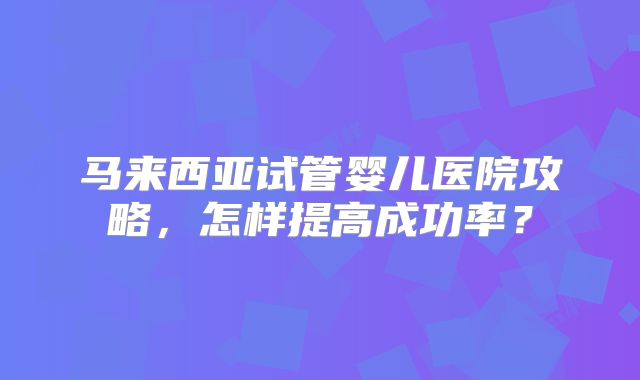 马来西亚试管婴儿医院攻略，怎样提高成功率？