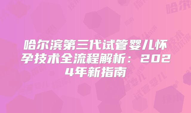 哈尔滨第三代试管婴儿怀孕技术全流程解析：2024年新指南