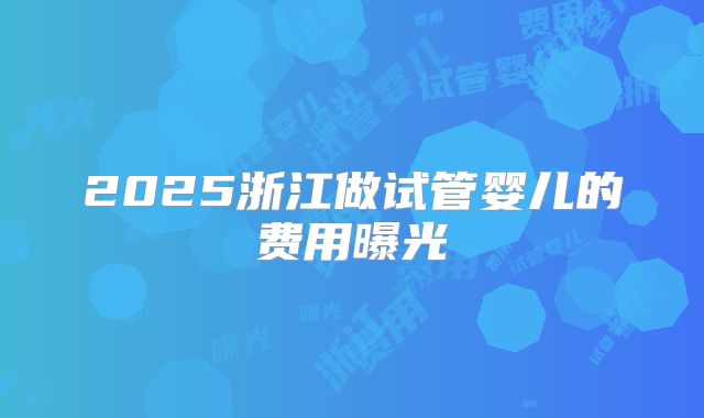2025浙江做试管婴儿的费用曝光