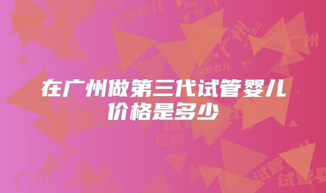 在广州做第三代试管婴儿价格是多少