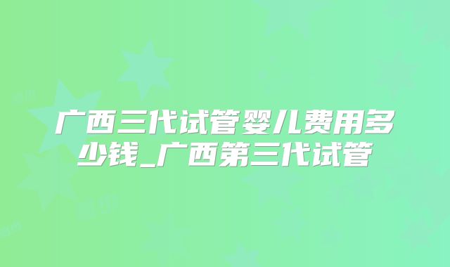 广西三代试管婴儿费用多少钱_广西第三代试管