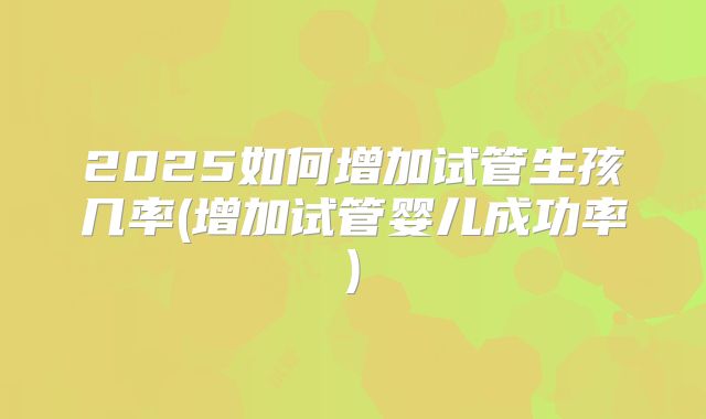 2025如何增加试管生孩几率(增加试管婴儿成功率)