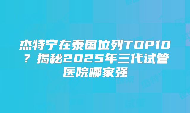 杰特宁在泰国位列TOP10？揭秘2025年三代试管医院哪家强