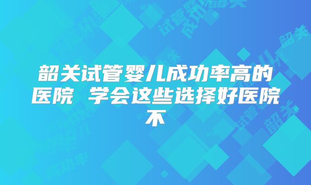 韶关试管婴儿成功率高的医院 学会这些选择好医院不