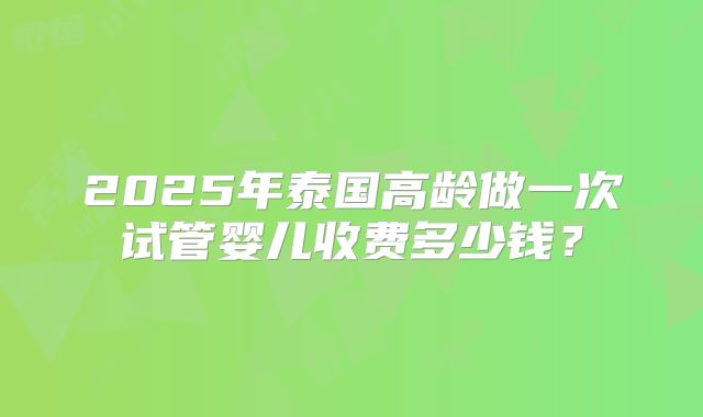 2025年泰国高龄做一次试管婴儿收费多少钱?