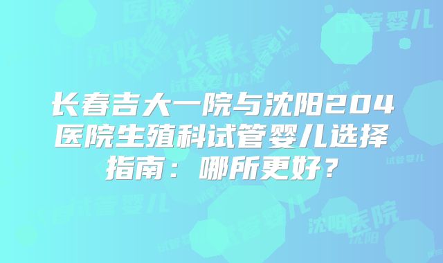 长春吉大一院与沈阳204医院生殖科试管婴儿选择指南：哪所更好？