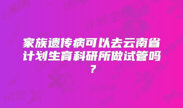 家族遗传病可以去云南省计划生育科研所做试管吗?