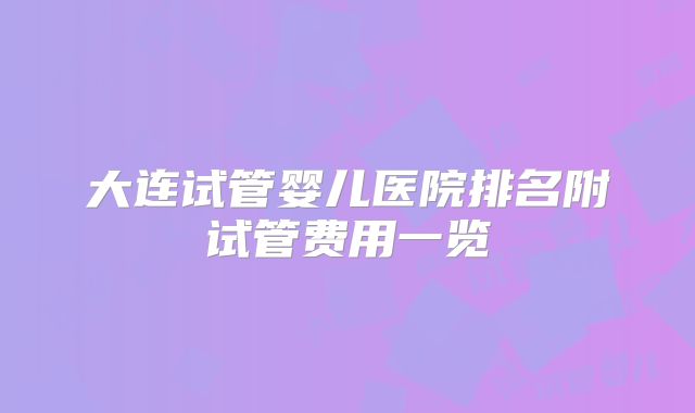 大连试管婴儿医院排名附试管费用一览