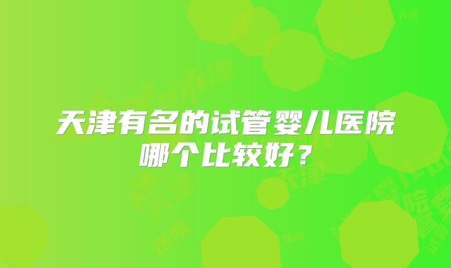 天津有名的试管婴儿医院哪个比较好？