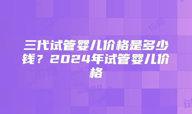 三代试管婴儿价格是多少钱？2024年试管婴儿价格