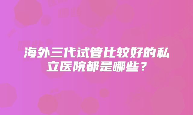 海外三代试管比较好的私立医院都是哪些？