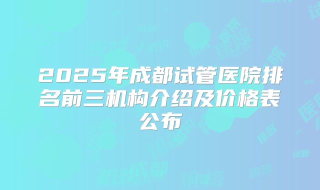 2025年成都试管医院排名前三机构介绍及价格表公布