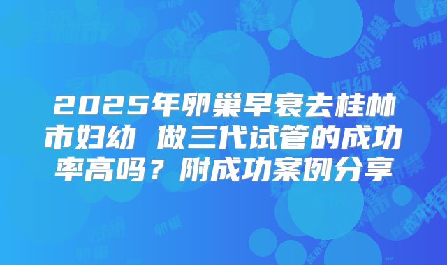 2025年卵巢早衰去桂林市妇幼 做三代试管的成功率高吗？附成功案例分享