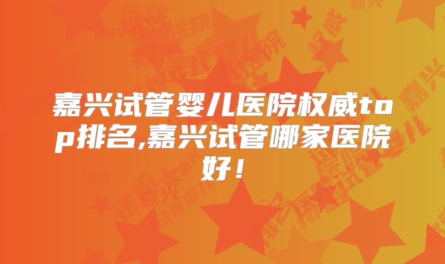 嘉兴试管婴儿医院权威top排名,嘉兴试管哪家医院好!