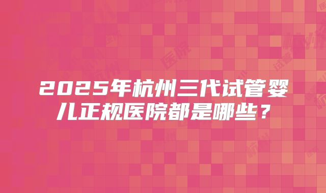 2025年杭州三代试管婴儿正规医院都是哪些?