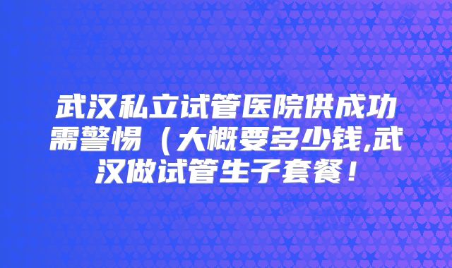 武汉私立试管医院供成功需警惕（大概要多少钱,武汉做试管生子套餐！