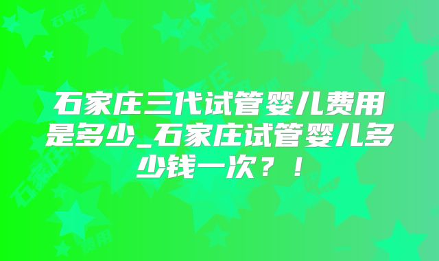 石家庄三代试管婴儿费用是多少_石家庄试管婴儿多少钱一次?!