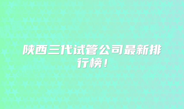 陕西三代试管公司最新排行榜！