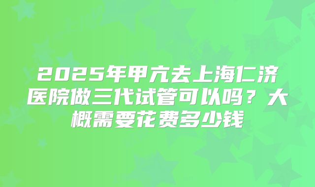 2025年甲亢去上海仁济医院做三代试管可以吗？大概需要花费多少钱