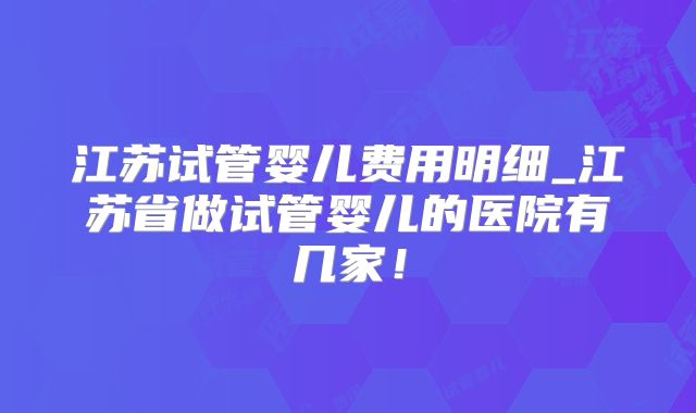 江苏试管婴儿费用明细_江苏省做试管婴儿的医院有几家！