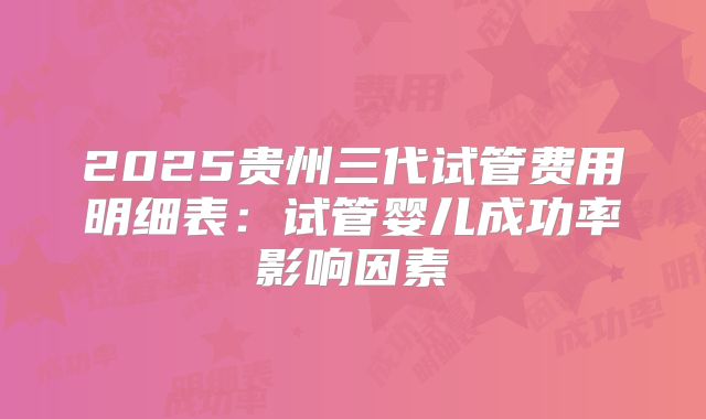 2025贵州三代试管费用明细表：试管婴儿成功率影响因素