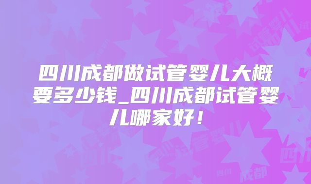 四川成都做试管婴儿大概要多少钱_四川成都试管婴儿哪家好!