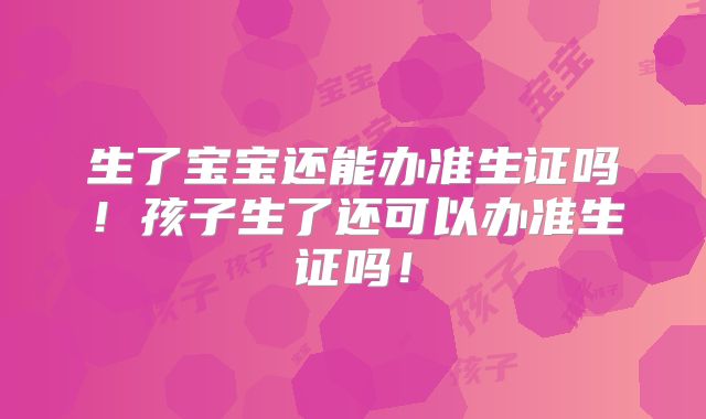 生了宝宝还能办准生证吗!孩子生了还可以办准生证吗!