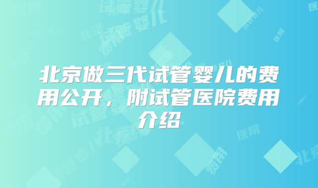 北京做三代试管婴儿的费用公开,附试管医院费用介绍