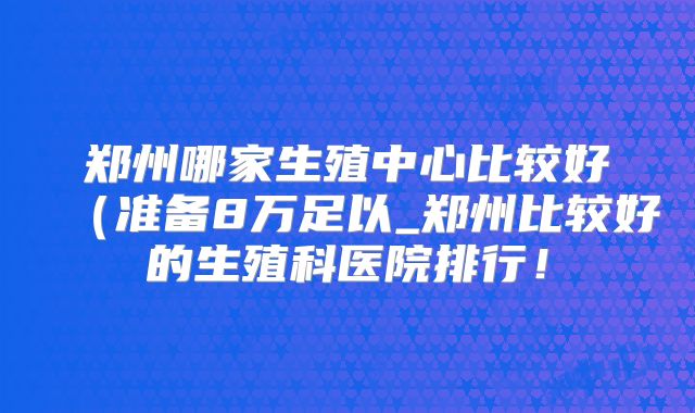 郑州哪家生殖中心比较好（准备8万足以_郑州比较好的生殖科医院排行！