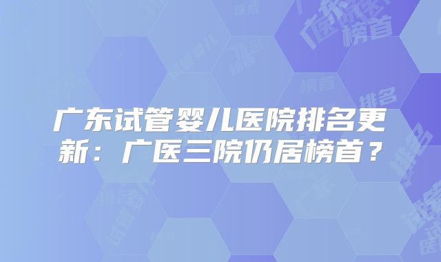 广东试管婴儿医院排名更新:广医三院仍居榜首?
