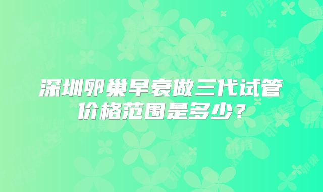 深圳卵巢早衰做三代试管价格范围是多少？