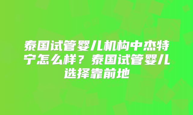 泰国试管婴儿机构中杰特宁怎么样？泰国试管婴儿选择靠前地